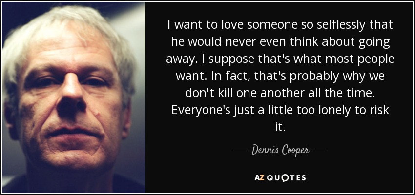 I want to love someone so selflessly that he would never even think about going away. I suppose that's what most people want. In fact, that's probably why we don't kill one another all the time. Everyone's just a little too lonely to risk it. - Dennis Cooper