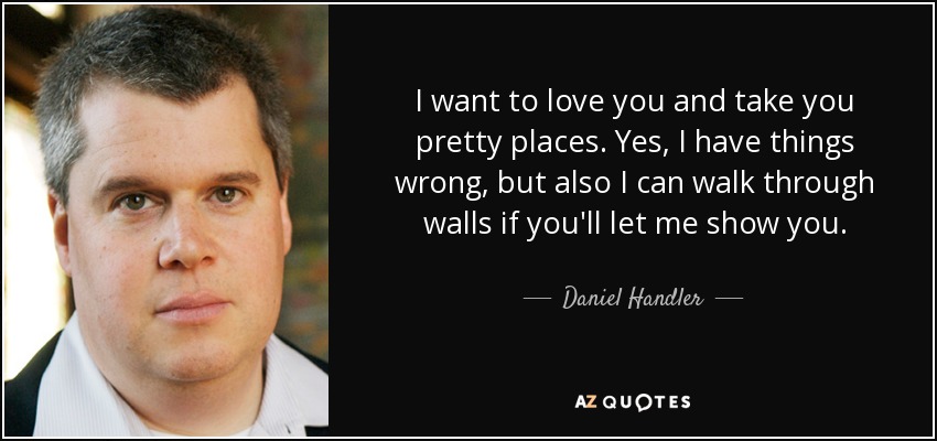 I want to love you and take you pretty places. Yes, I have things wrong, but also I can walk through walls if you'll let me show you. - Daniel Handler