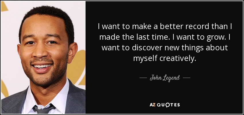 I want to make a better record than I made the last time. I want to grow. I want to discover new things about myself creatively. - John Legend