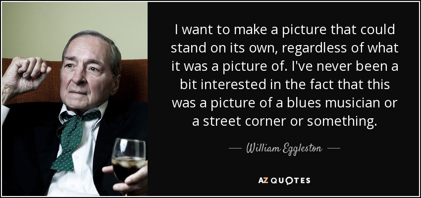 I want to make a picture that could stand on its own, regardless of what it was a picture of. I've never been a bit interested in the fact that this was a picture of a blues musician or a street corner or something. - William Eggleston
