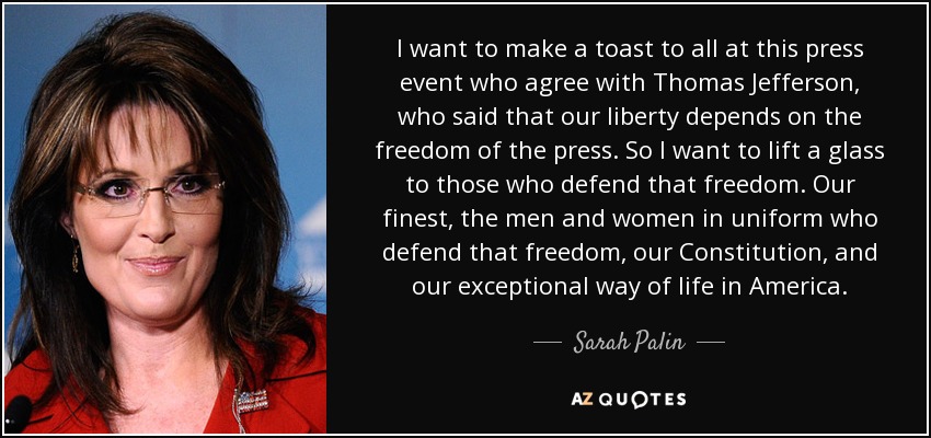 I want to make a toast to all at this press event who agree with Thomas Jefferson, who said that our liberty depends on the freedom of the press. So I want to lift a glass to those who defend that freedom. Our finest, the men and women in uniform who defend that freedom, our Constitution, and our exceptional way of life in America. - Sarah Palin