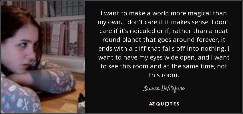 I want to make a world more magical than my own. I don't care if it makes sense, I don't care if it's ridiculed or if, rather than a neat round planet that goes around forever, it ends with a cliff that falls off into nothing. I want to have my eyes wide open, and I want to see this room and at the same time, not this room. - Lauren DeStefano