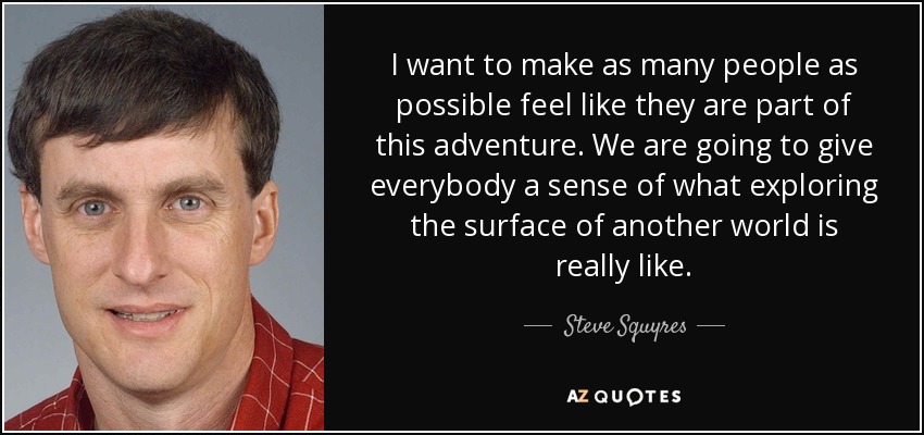 I want to make as many people as possible feel like they are part of this adventure. We are going to give everybody a sense of what exploring the surface of another world is really like. - Steve Squyres
