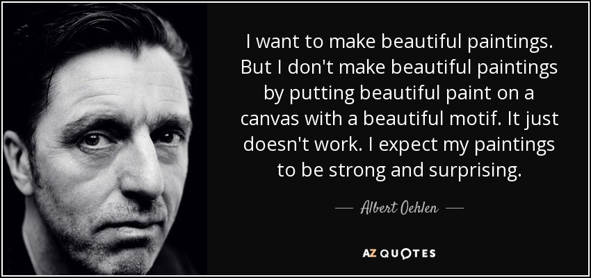 I want to make beautiful paintings. But I don't make beautiful paintings by putting beautiful paint on a canvas with a beautiful motif. It just doesn't work. I expect my paintings to be strong and surprising. - Albert Oehlen