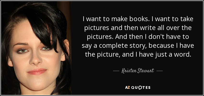 I want to make books. I want to take pictures and then write all over the pictures. And then I don't have to say a complete story, because I have the picture, and I have just a word. - Kristen Stewart