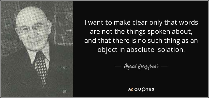 I want to make clear only that words are not the things spoken about, and that there is no such thing as an object in absolute isolation. - Alfred Korzybski