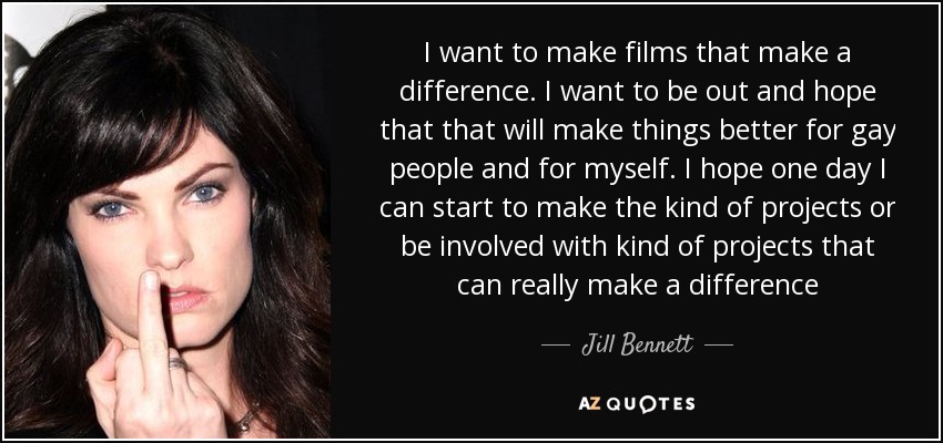 I want to make films that make a difference. I want to be out and hope that that will make things better for gay people and for myself. I hope one day I can start to make the kind of projects or be involved with kind of projects that can really make a difference - Jill Bennett