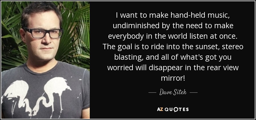 I want to make hand-held music, undiminished by the need to make everybody in the world listen at once. The goal is to ride into the sunset, stereo blasting, and all of what's got you worried will disappear in the rear view mirror! - Dave Sitek