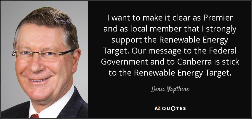 I want to make it clear as Premier and as local member that I strongly support the Renewable Energy Target. Our message to the Federal Government and to Canberra is stick to the Renewable Energy Target. - Denis Napthine