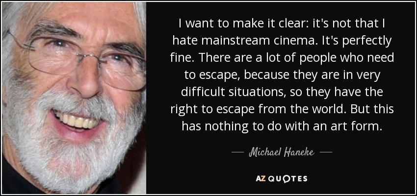 I want to make it clear: it's not that I hate mainstream cinema. It's perfectly fine. There are a lot of people who need to escape, because they are in very difficult situations, so they have the right to escape from the world. But this has nothing to do with an art form. - Michael Haneke