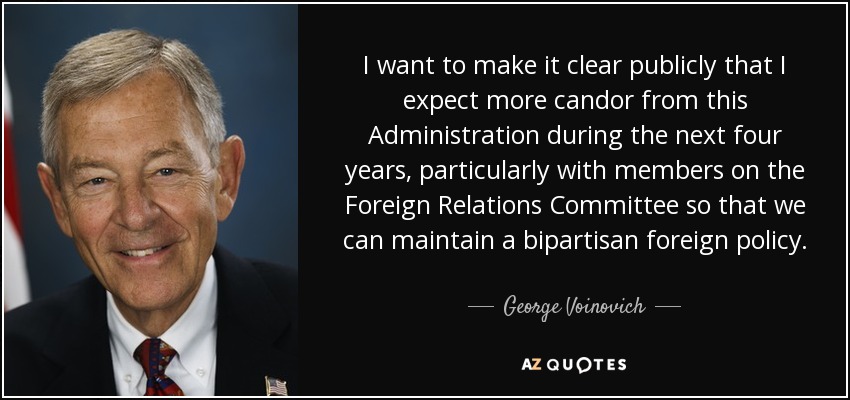 I want to make it clear publicly that I expect more candor from this Administration during the next four years, particularly with members on the Foreign Relations Committee so that we can maintain a bipartisan foreign policy. - George Voinovich