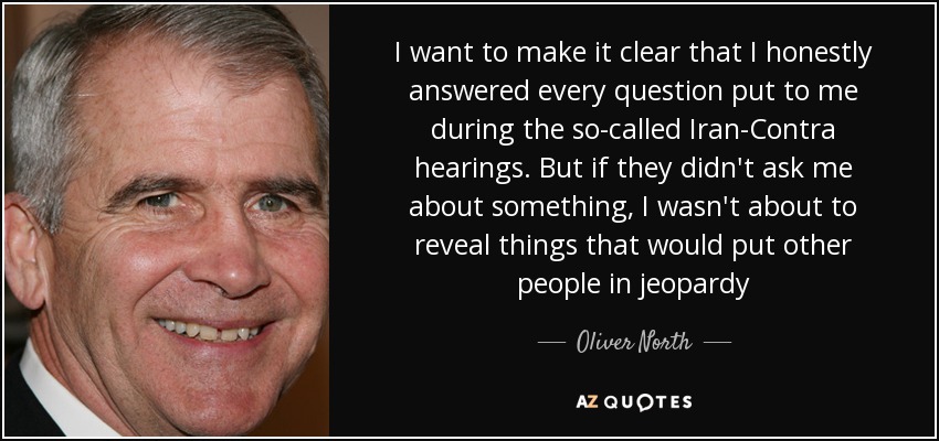 I want to make it clear that I honestly answered every question put to me during the so-called Iran-Contra hearings. But if they didn't ask me about something, I wasn't about to reveal things that would put other people in jeopardy - Oliver North