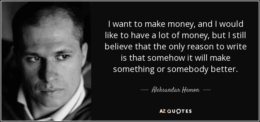 I want to make money, and I would like to have a lot of money, but I still believe that the only reason to write is that somehow it will make something or somebody better. - Aleksandar Hemon