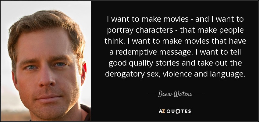 I want to make movies - and I want to portray characters - that make people think. I want to make movies that have a redemptive message. I want to tell good quality stories and take out the derogatory sex, violence and language. - Drew Waters
