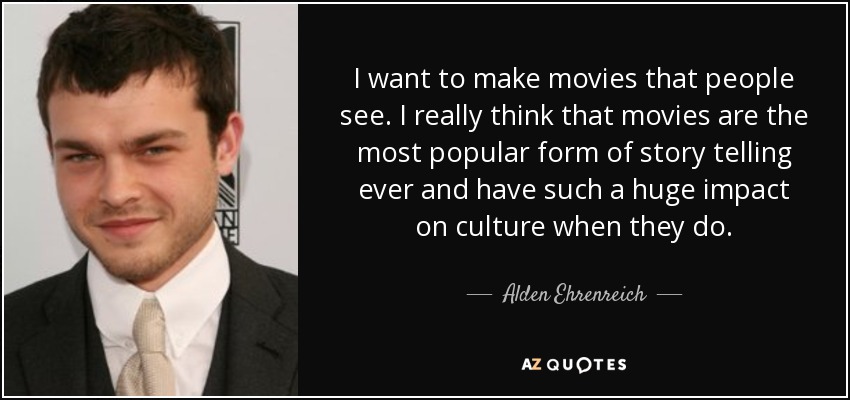 I want to make movies that people see. I really think that movies are the most popular form of story telling ever and have such a huge impact on culture when they do. - Alden Ehrenreich