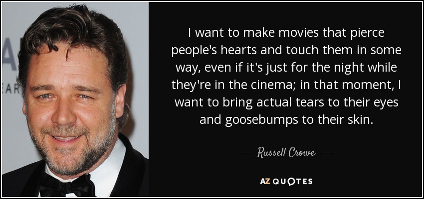 I want to make movies that pierce people's hearts and touch them in some way, even if it's just for the night while they're in the cinema; in that moment, I want to bring actual tears to their eyes and goosebumps to their skin. - Russell Crowe