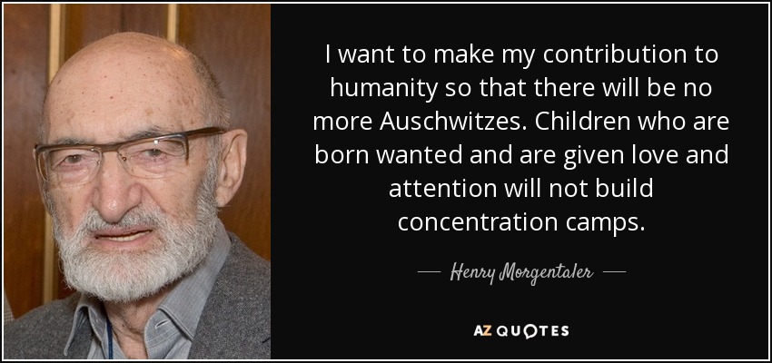 I want to make my contribution to humanity so that there will be no more Auschwitzes. Children who are born wanted and are given love and attention will not build concentration camps. - Henry Morgentaler