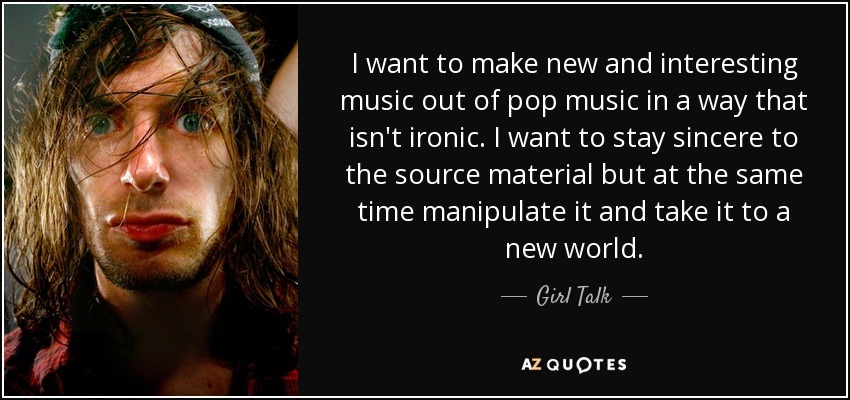 I want to make new and interesting music out of pop music in a way that isn't ironic. I want to stay sincere to the source material but at the same time manipulate it and take it to a new world. - Girl Talk