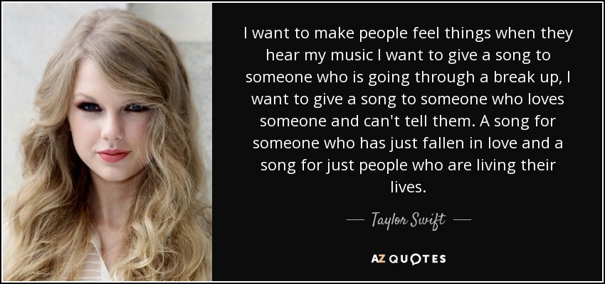 I want to make people feel things when they hear my music I want to give a song to someone who is going through a break up, I want to give a song to someone who loves someone and can't tell them. A song for someone who has just fallen in love and a song for just people who are living their lives. - Taylor Swift