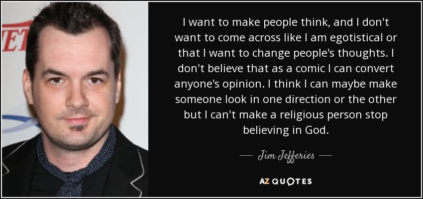 I want to make people think, and I don't want to come across like I am egotistical or that I want to change people's thoughts. I don't believe that as a comic I can convert anyone's opinion. I think I can maybe make someone look in one direction or the other but I can't make a religious person stop believing in God. - Jim Jefferies