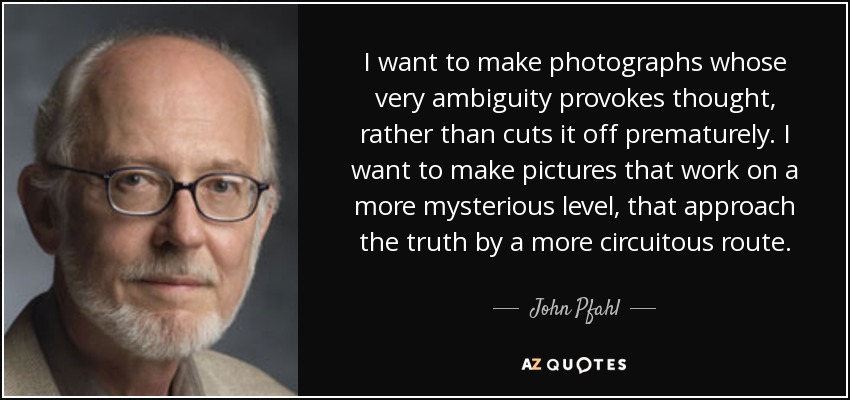 I want to make photographs whose very ambiguity provokes thought, rather than cuts it off prematurely. I want to make pictures that work on a more mysterious level, that approach the truth by a more circuitous route. - John Pfahl