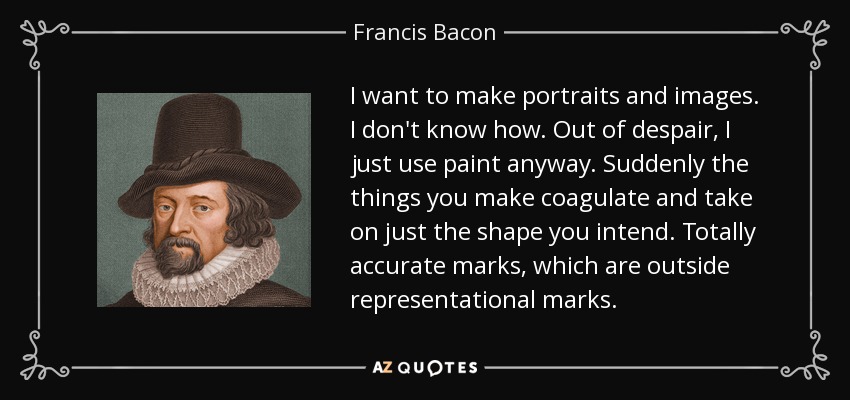 I want to make portraits and images. I don't know how. Out of despair, I just use paint anyway. Suddenly the things you make coagulate and take on just the shape you intend. Totally accurate marks, which are outside representational marks. - Francis Bacon