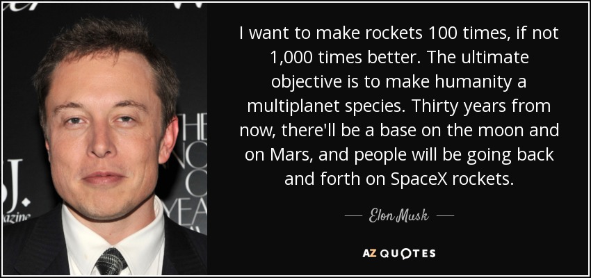 I want to make rockets 100 times, if not 1,000 times better. The ultimate objective is to make humanity a multiplanet species. Thirty years from now, there'll be a base on the moon and on Mars, and people will be going back and forth on SpaceX rockets. - Elon Musk