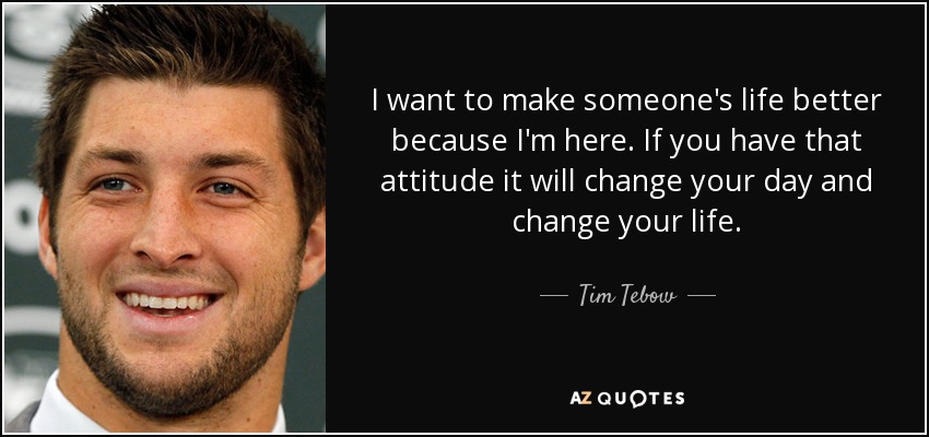 I want to make someone's life better because I'm here. If you have that attitude it will change your day and change your life. - Tim Tebow