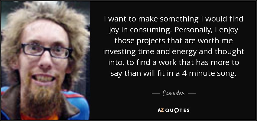I want to make something I would find joy in consuming. Personally, I enjoy those projects that are worth me investing time and energy and thought into, to find a work that has more to say than will fit in a 4 minute song. - Crowder