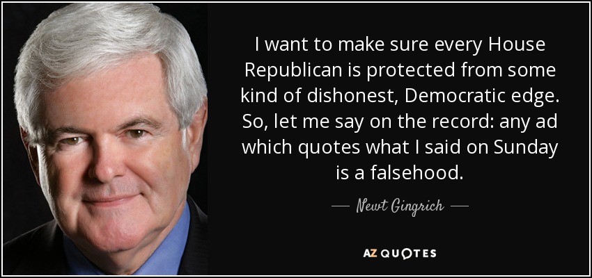 I want to make sure every House Republican is protected from some kind of dishonest, Democratic edge. So, let me say on the record: any ad which quotes what I said on Sunday is a falsehood. - Newt Gingrich