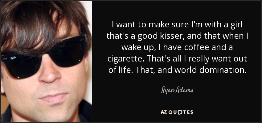 I want to make sure I'm with a girl that's a good kisser, and that when I wake up, I have coffee and a cigarette. That's all I really want out of life. That, and world domination. - Ryan Adams