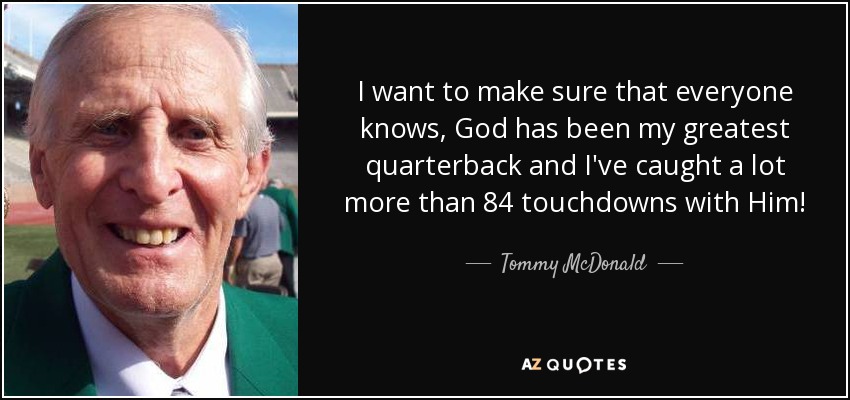I want to make sure that everyone knows, God has been my greatest quarterback and I've caught a lot more than 84 touchdowns with Him! - Tommy McDonald