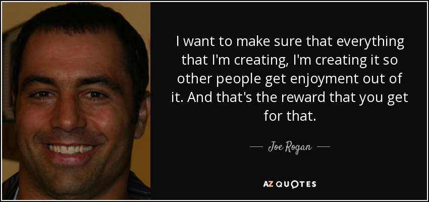 I want to make sure that everything that I'm creating, I'm creating it so other people get enjoyment out of it. And that's the reward that you get for that. - Joe Rogan