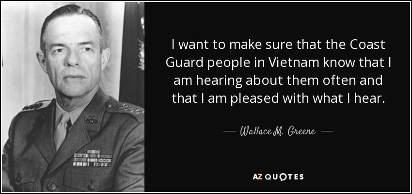 I want to make sure that the Coast Guard people in Vietnam know that I am hearing about them often and that I am pleased with what I hear. - Wallace M. Greene