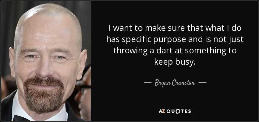 I want to make sure that what I do has specific purpose and is not just throwing a dart at something to keep busy. - Bryan Cranston