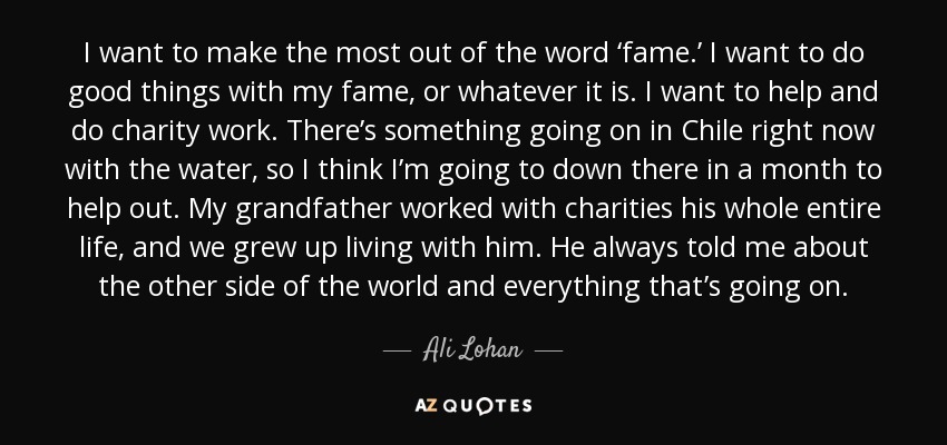 I want to make the most out of the word ‘fame.’ I want to do good things with my fame, or whatever it is. I want to help and do charity work. There’s something going on in Chile right now with the water, so I think I’m going to down there in a month to help out. My grandfather worked with charities his whole entire life, and we grew up living with him. He always told me about the other side of the world and everything that’s going on. - Ali Lohan