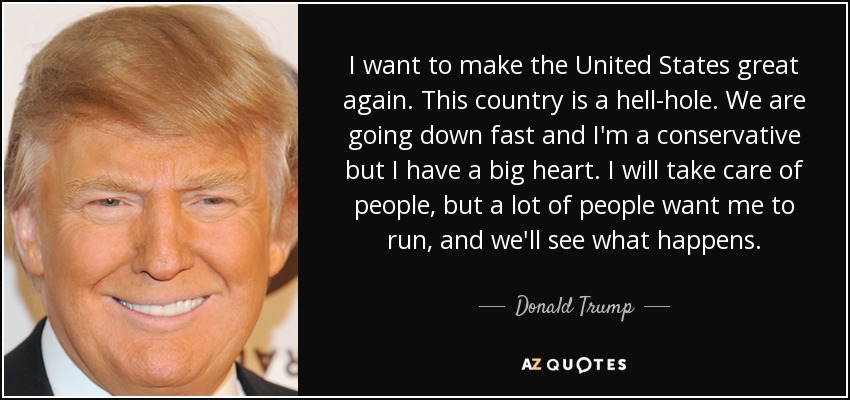 I want to make the United States great again. This country is a hell-hole. We are going down fast and I'm a conservative but I have a big heart. I will take care of people, but a lot of people want me to run, and we'll see what happens. - Donald Trump