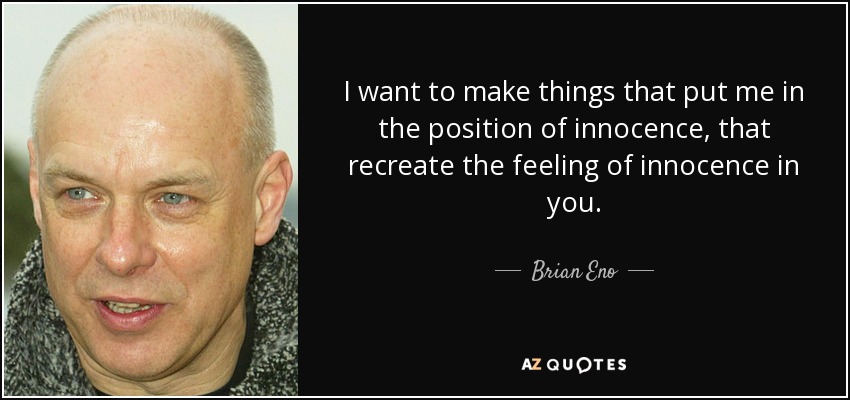 I want to make things that put me in the position of innocence, that recreate the feeling of innocence in you. - Brian Eno