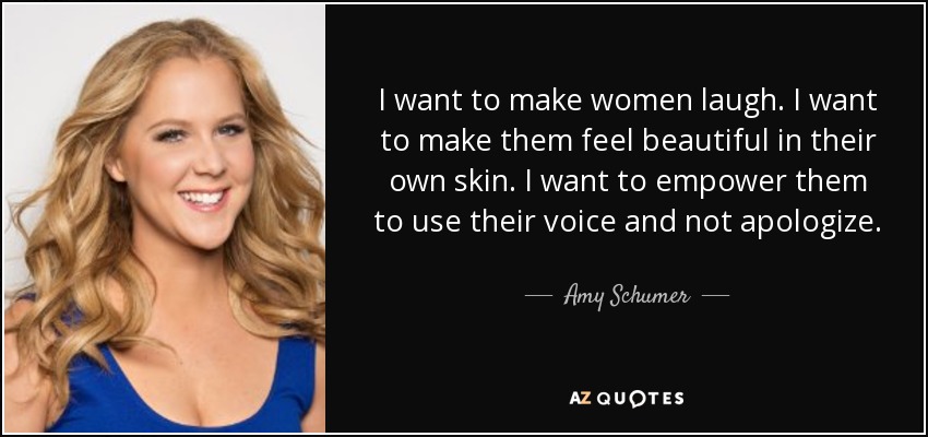 I want to make women laugh. I want to make them feel beautiful in their own skin. I want to empower them to use their voice and not apologize. - Amy Schumer