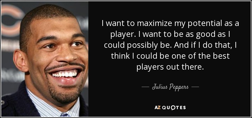I want to maximize my potential as a player. I want to be as good as I could possibly be. And if I do that, I think I could be one of the best players out there. - Julius Peppers