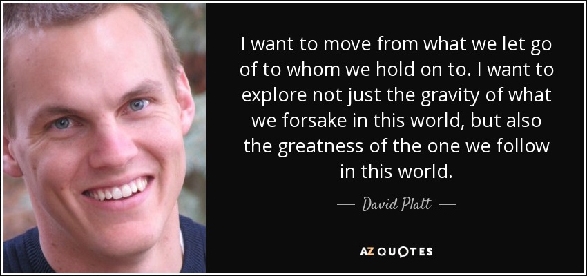 I want to move from what we let go of to whom we hold on to. I want to explore not just the gravity of what we forsake in this world, but also the greatness of the one we follow in this world. - David Platt