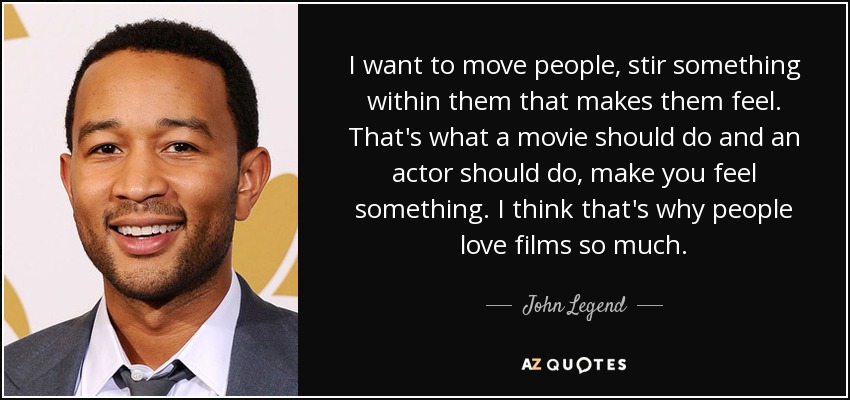 I want to move people, stir something within them that makes them feel. That's what a movie should do and an actor should do, make you feel something. I think that's why people love films so much. - John Legend