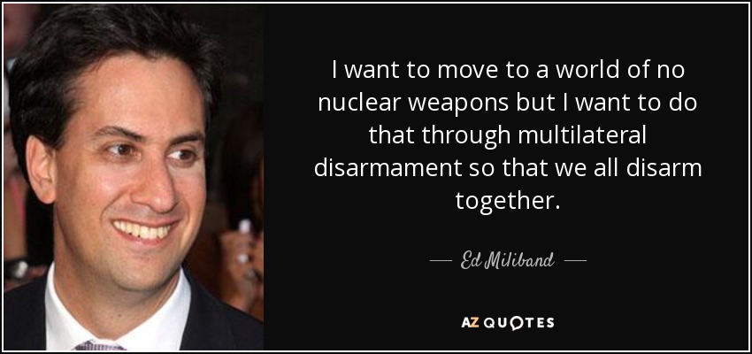 I want to move to a world of no nuclear weapons but I want to do that through multilateral disarmament so that we all disarm together. - Ed Miliband