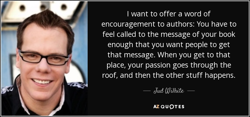 I want to offer a word of encouragement to authors: You have to feel called to the message of your book enough that you want people to get that message. When you get to that place, your passion goes through the roof, and then the other stuff happens. - Jud Wilhite