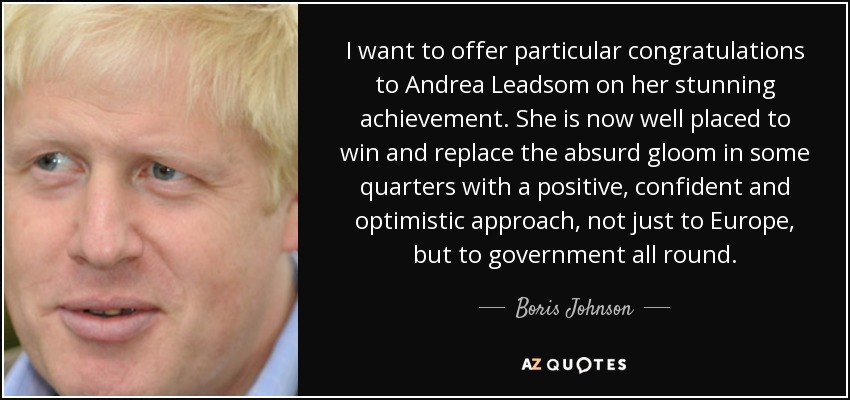 I want to offer particular congratulations to Andrea Leadsom on her stunning achievement. She is now well placed to win and replace the absurd gloom in some quarters with a positive, confident and optimistic approach, not just to Europe, but to government all round. - Boris Johnson