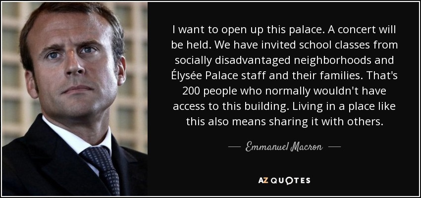 I want to open up this palace . A concert will be held. We have invited school classes from socially disadvantaged neighborhoods and Élysée Palace staff and their families. That's 200 people who normally wouldn't have access to this building. Living in a place like this also means sharing it with others. - Emmanuel Macron