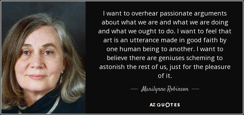 I want to overhear passionate arguments about what we are and what we are doing and what we ought to do. I want to feel that art is an utterance made in good faith by one human being to another. I want to believe there are geniuses scheming to astonish the rest of us, just for the pleasure of it. - Marilynne Robinson