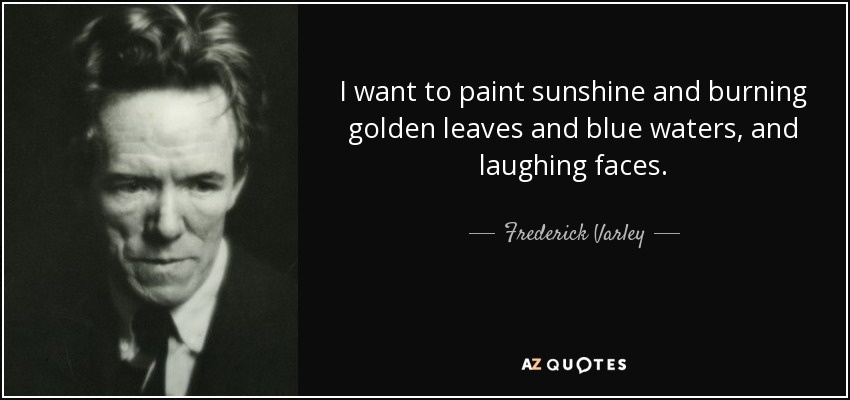 I want to paint sunshine and burning golden leaves and blue waters, and laughing faces. - Frederick Varley