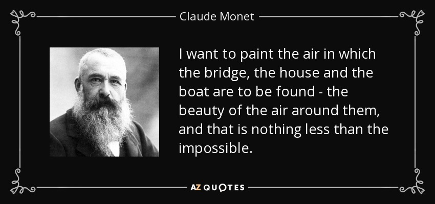 I want to paint the air in which the bridge, the house and the boat are to be found - the beauty of the air around them, and that is nothing less than the impossible. - Claude Monet