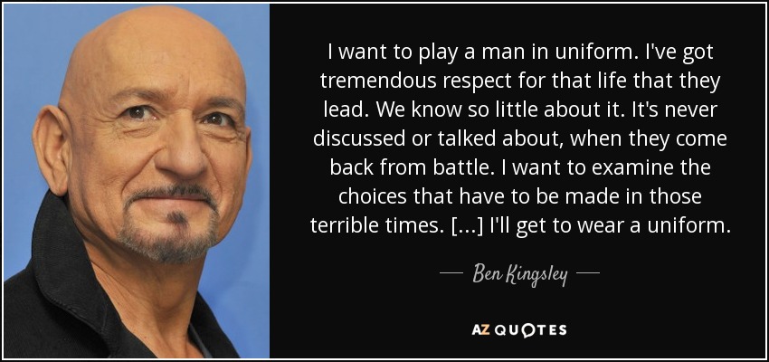 I want to play a man in uniform. I've got tremendous respect for that life that they lead. We know so little about it. It's never discussed or talked about, when they come back from battle. I want to examine the choices that have to be made in those terrible times. [...] I'll get to wear a uniform. - Ben Kingsley